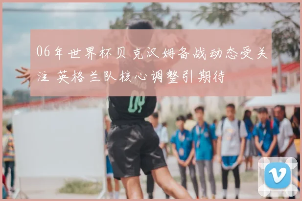 06年世界杯贝克汉姆备战动态受关注 英格兰队核心调整引期待