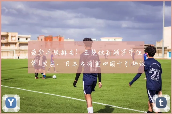 最新乒联排名！王楚钦孙颖莎守住第1宝座，日本名将重回前十引热议！